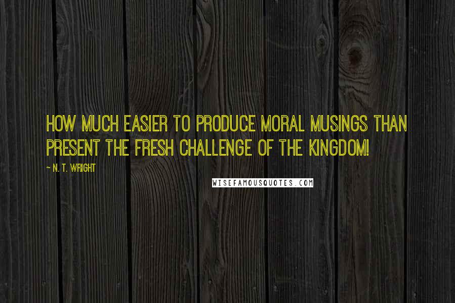 N. T. Wright Quotes: How much easier to produce moral musings than present the fresh challenge of the kingdom!