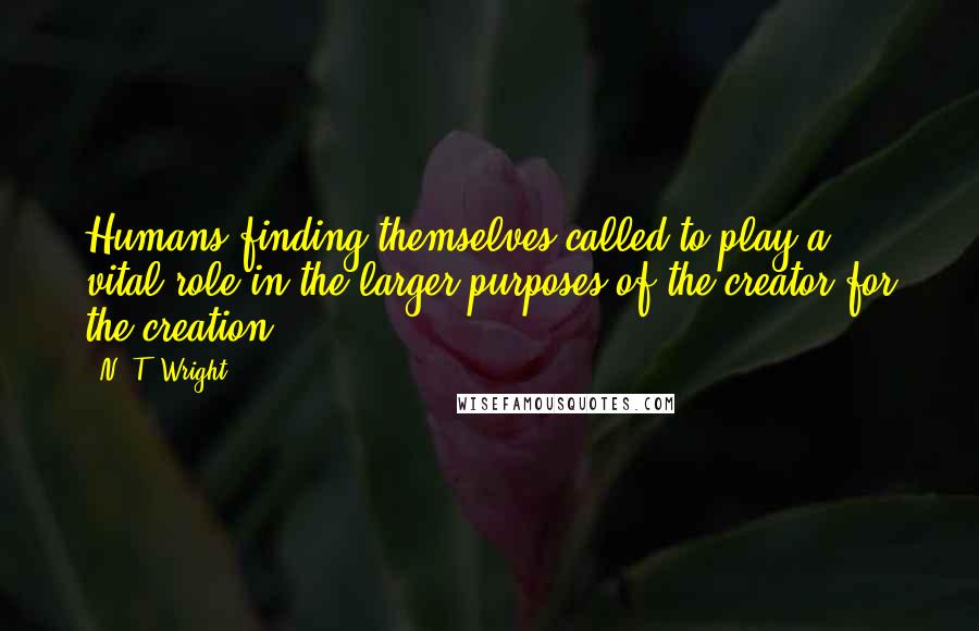 N. T. Wright Quotes: Humans finding themselves called to play a vital role in the larger purposes of the creator for the creation.