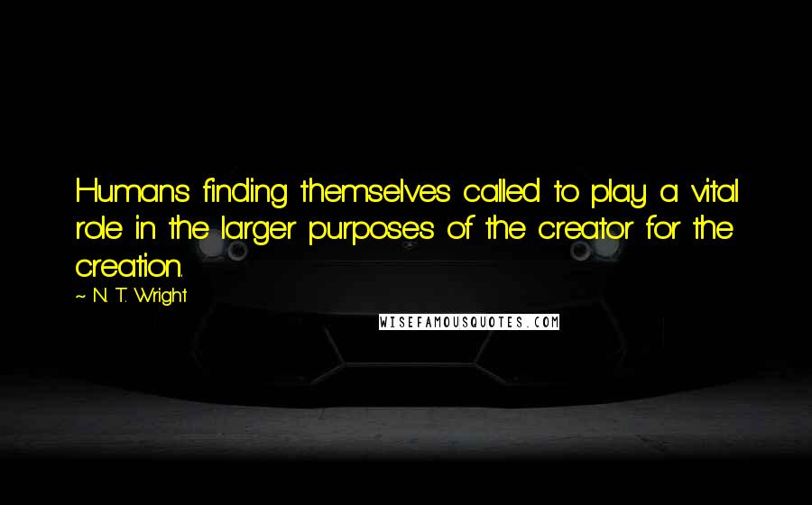 N. T. Wright Quotes: Humans finding themselves called to play a vital role in the larger purposes of the creator for the creation.
