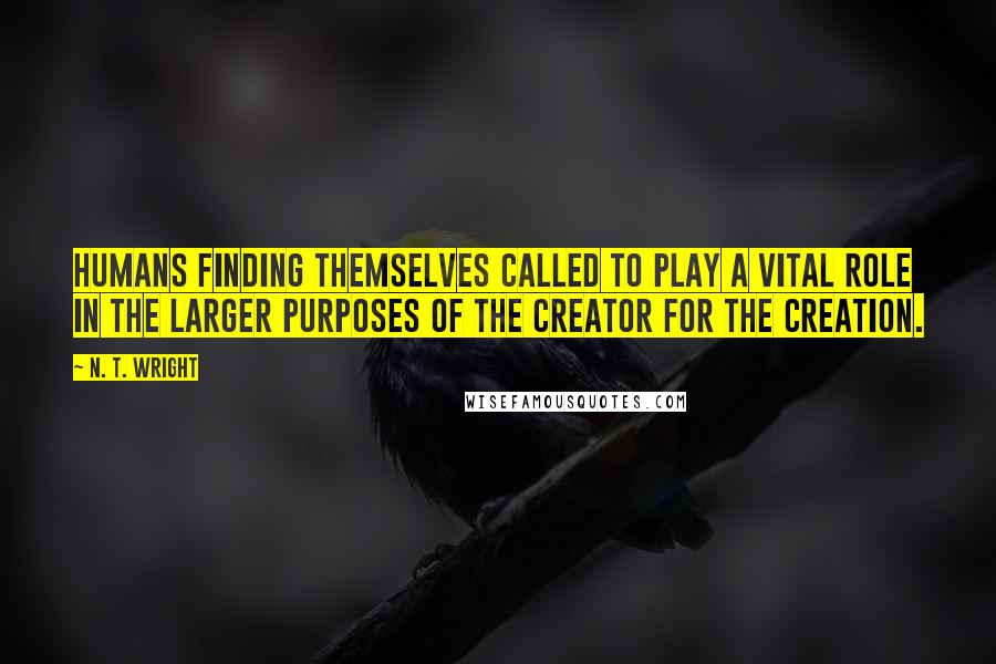 N. T. Wright Quotes: Humans finding themselves called to play a vital role in the larger purposes of the creator for the creation.