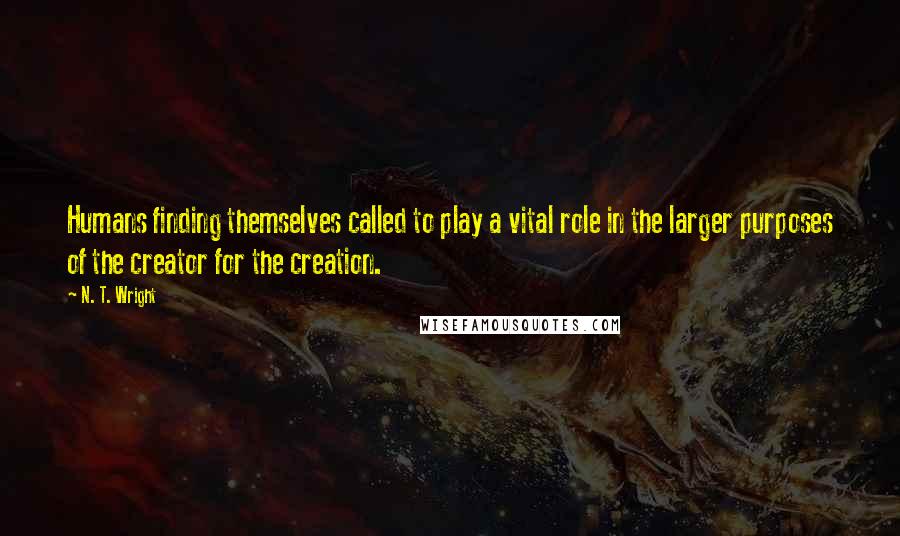 N. T. Wright Quotes: Humans finding themselves called to play a vital role in the larger purposes of the creator for the creation.