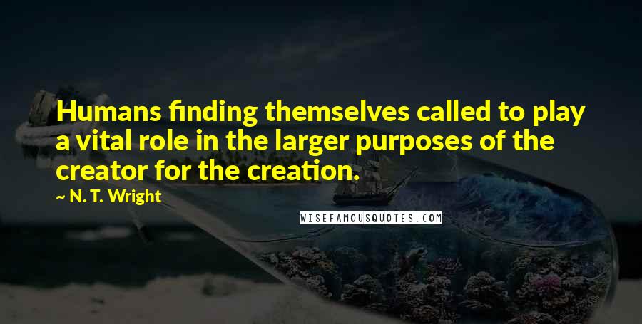 N. T. Wright Quotes: Humans finding themselves called to play a vital role in the larger purposes of the creator for the creation.