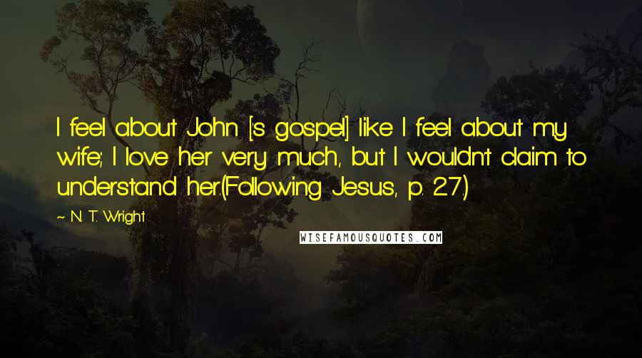 N. T. Wright Quotes: I feel about John ['s gospel] like I feel about my wife; I love her very much, but I wouldn't claim to understand her.(Following Jesus, p. 27.)