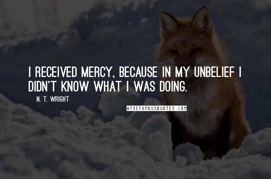 N. T. Wright Quotes: I received mercy, because in my unbelief I didn't know what I was doing.