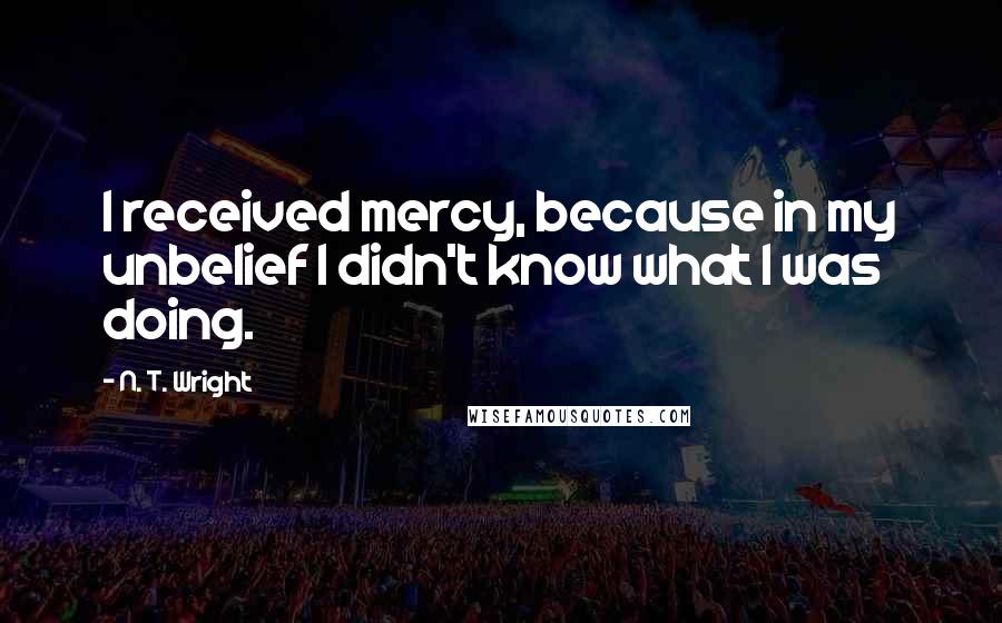 N. T. Wright Quotes: I received mercy, because in my unbelief I didn't know what I was doing.