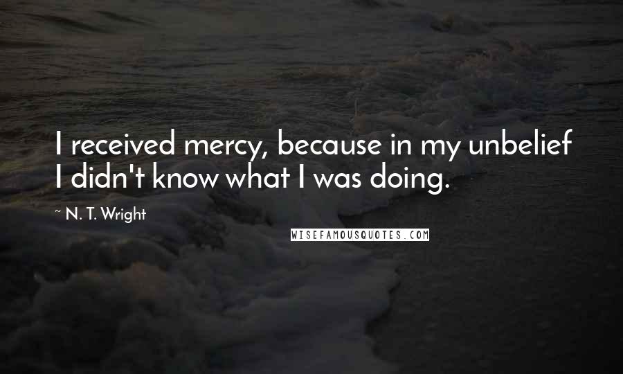 N. T. Wright Quotes: I received mercy, because in my unbelief I didn't know what I was doing.