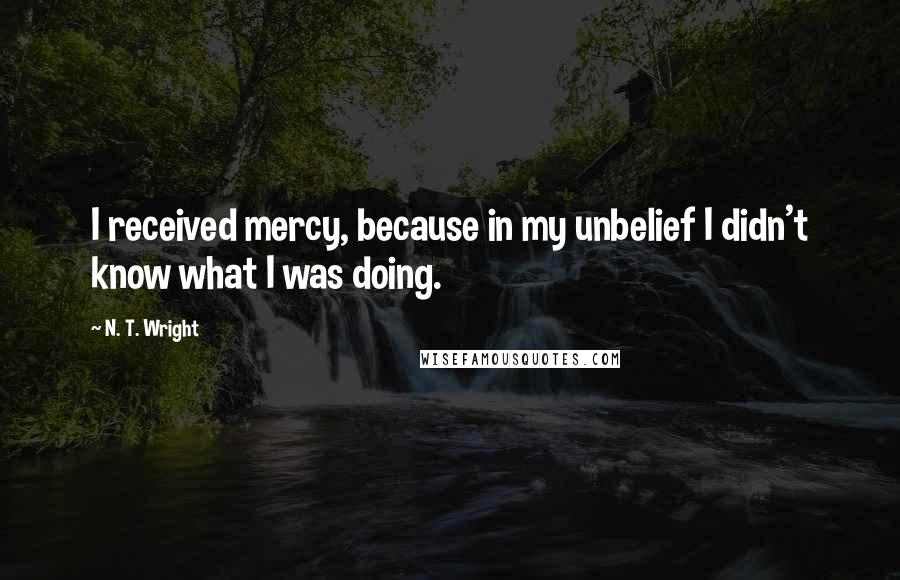 N. T. Wright Quotes: I received mercy, because in my unbelief I didn't know what I was doing.