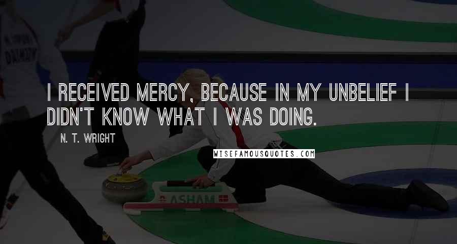 N. T. Wright Quotes: I received mercy, because in my unbelief I didn't know what I was doing.