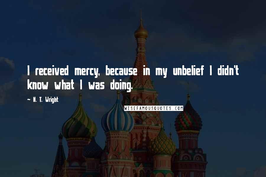 N. T. Wright Quotes: I received mercy, because in my unbelief I didn't know what I was doing.