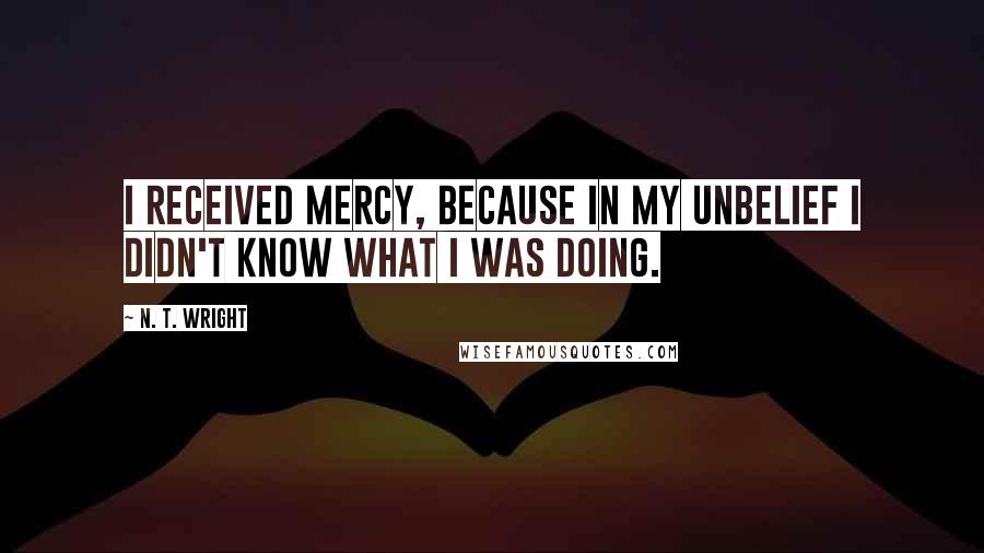 N. T. Wright Quotes: I received mercy, because in my unbelief I didn't know what I was doing.