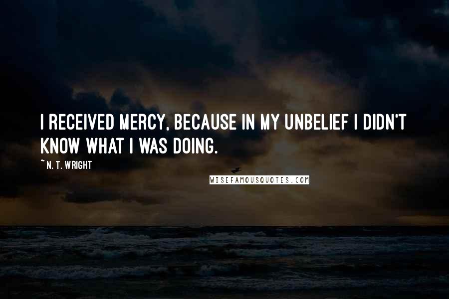 N. T. Wright Quotes: I received mercy, because in my unbelief I didn't know what I was doing.