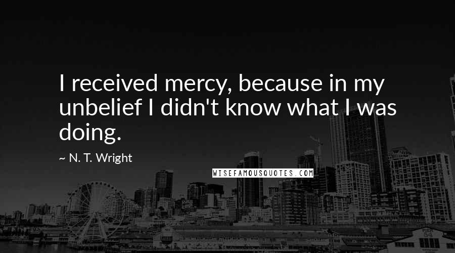 N. T. Wright Quotes: I received mercy, because in my unbelief I didn't know what I was doing.