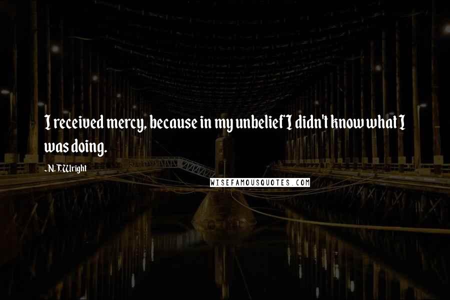 N. T. Wright Quotes: I received mercy, because in my unbelief I didn't know what I was doing.