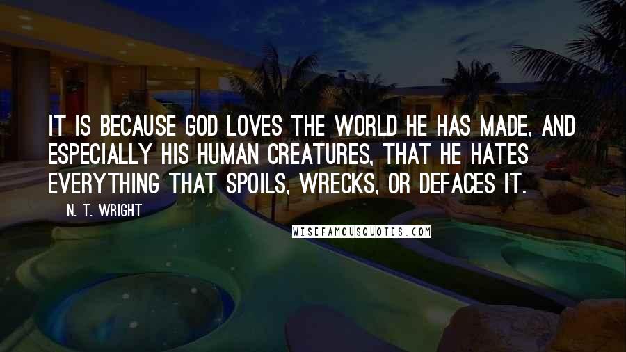 N. T. Wright Quotes: It is because God loves the world he has made, and especially his human creatures, that he hates everything that spoils, wrecks, or defaces it.