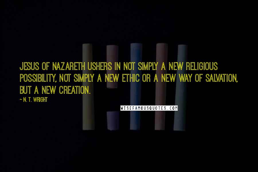 N. T. Wright Quotes: Jesus of Nazareth ushers in not simply a new religious possibility, not simply a new ethic or a new way of salvation, but a new creation.