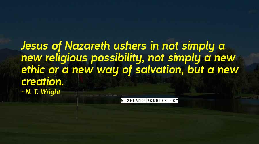 N. T. Wright Quotes: Jesus of Nazareth ushers in not simply a new religious possibility, not simply a new ethic or a new way of salvation, but a new creation.