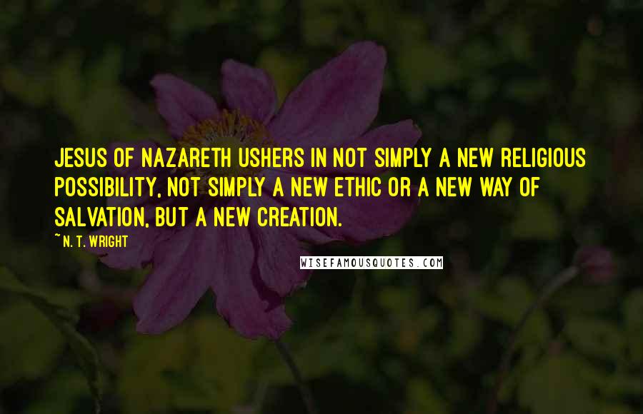 N. T. Wright Quotes: Jesus of Nazareth ushers in not simply a new religious possibility, not simply a new ethic or a new way of salvation, but a new creation.