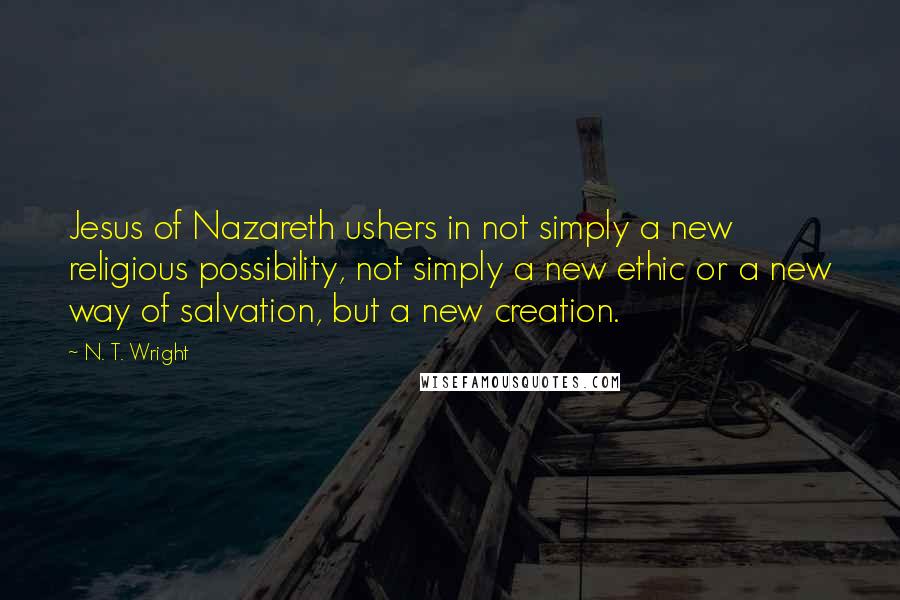N. T. Wright Quotes: Jesus of Nazareth ushers in not simply a new religious possibility, not simply a new ethic or a new way of salvation, but a new creation.