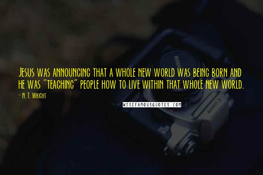 N. T. Wright Quotes: Jesus was announcing that a whole new world was being born and he was "teaching" people how to live within that whole new world.