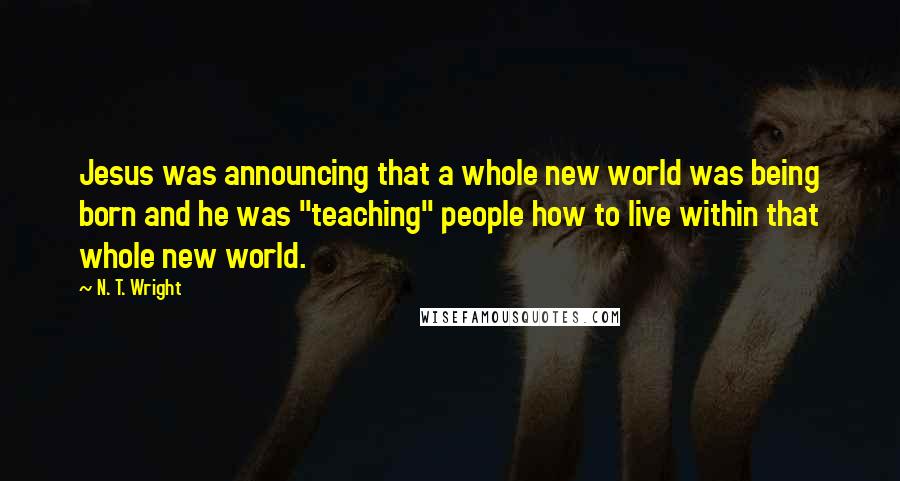 N. T. Wright Quotes: Jesus was announcing that a whole new world was being born and he was "teaching" people how to live within that whole new world.