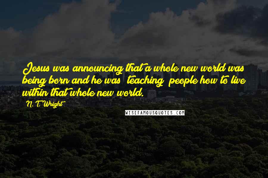 N. T. Wright Quotes: Jesus was announcing that a whole new world was being born and he was "teaching" people how to live within that whole new world.