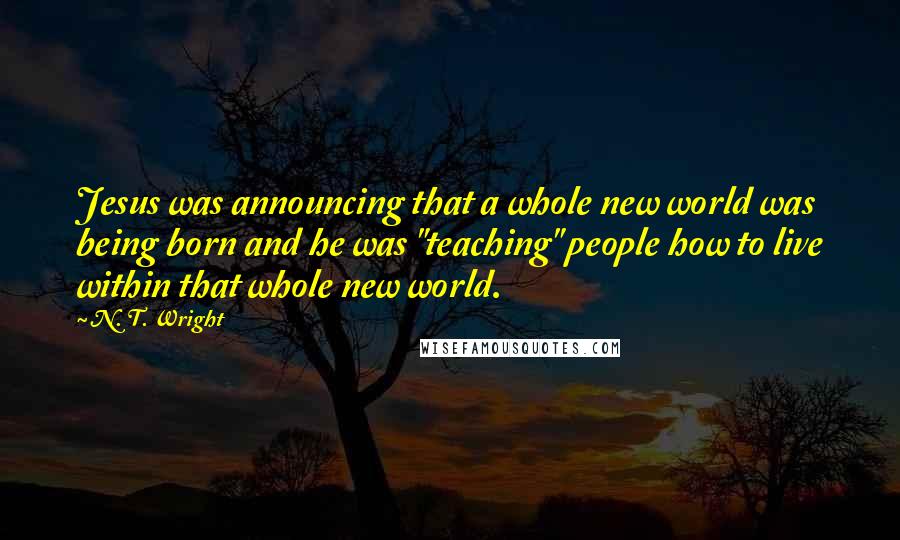 N. T. Wright Quotes: Jesus was announcing that a whole new world was being born and he was "teaching" people how to live within that whole new world.