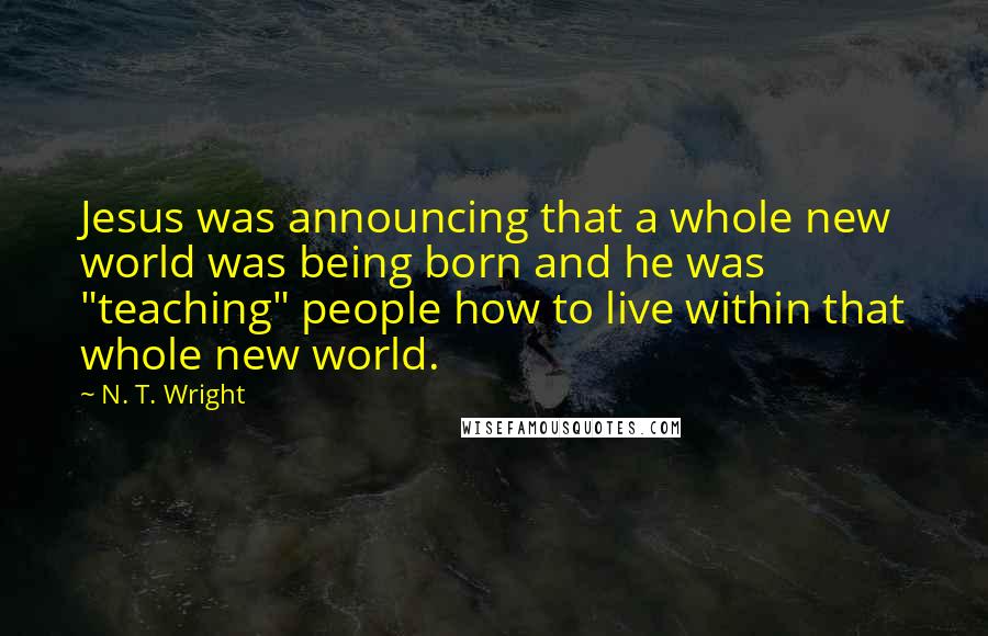 N. T. Wright Quotes: Jesus was announcing that a whole new world was being born and he was "teaching" people how to live within that whole new world.