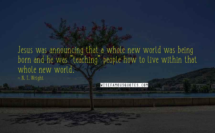 N. T. Wright Quotes: Jesus was announcing that a whole new world was being born and he was "teaching" people how to live within that whole new world.