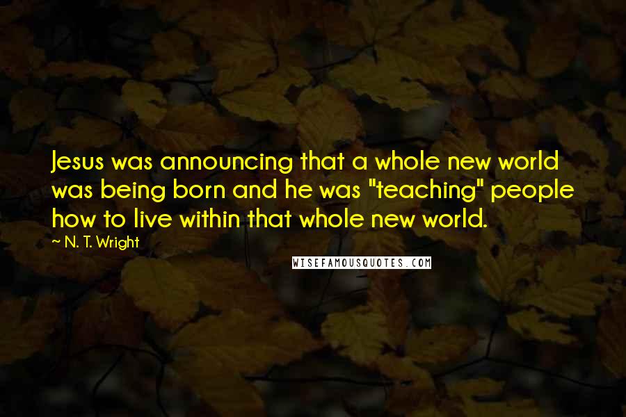 N. T. Wright Quotes: Jesus was announcing that a whole new world was being born and he was "teaching" people how to live within that whole new world.