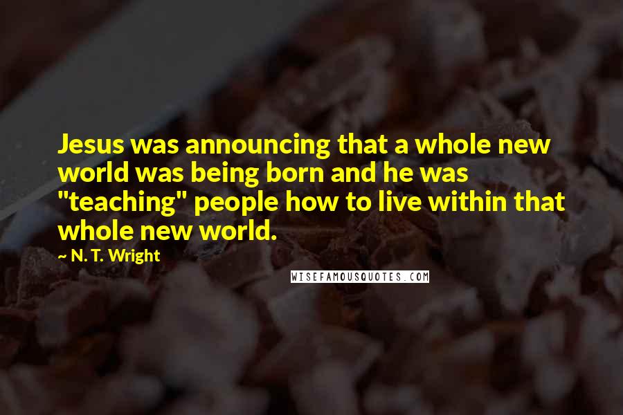 N. T. Wright Quotes: Jesus was announcing that a whole new world was being born and he was "teaching" people how to live within that whole new world.