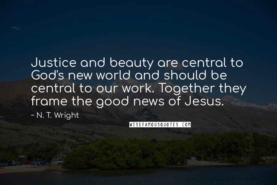 N. T. Wright Quotes: Justice and beauty are central to God's new world and should be central to our work. Together they frame the good news of Jesus.