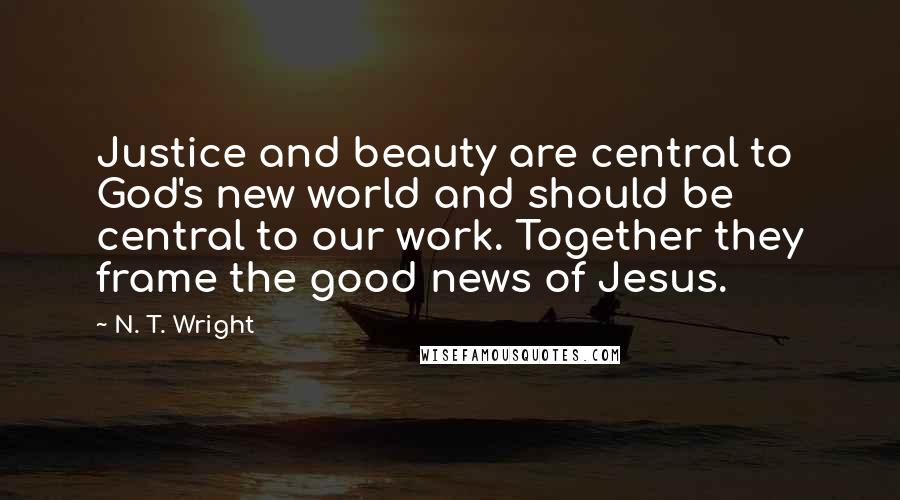 N. T. Wright Quotes: Justice and beauty are central to God's new world and should be central to our work. Together they frame the good news of Jesus.