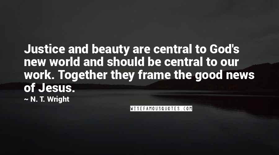 N. T. Wright Quotes: Justice and beauty are central to God's new world and should be central to our work. Together they frame the good news of Jesus.