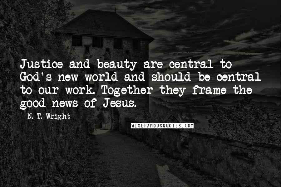 N. T. Wright Quotes: Justice and beauty are central to God's new world and should be central to our work. Together they frame the good news of Jesus.