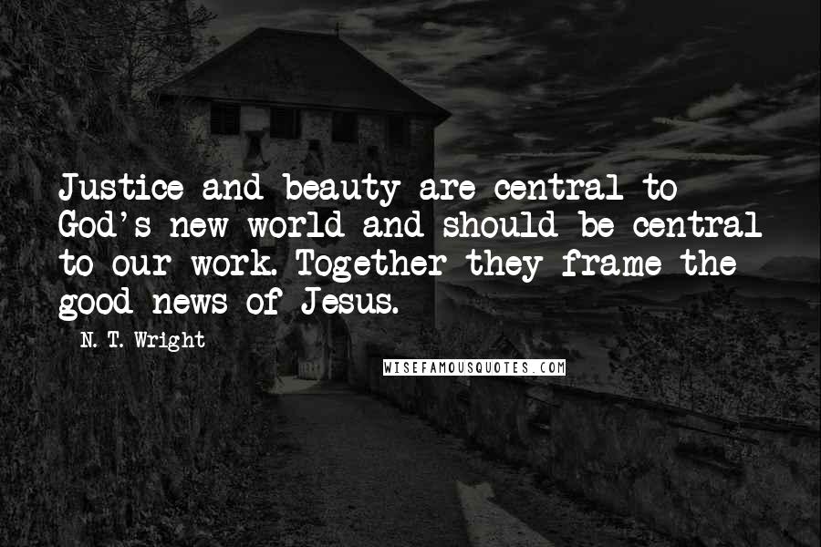 N. T. Wright Quotes: Justice and beauty are central to God's new world and should be central to our work. Together they frame the good news of Jesus.