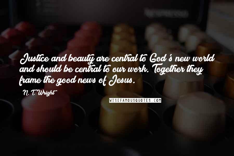 N. T. Wright Quotes: Justice and beauty are central to God's new world and should be central to our work. Together they frame the good news of Jesus.