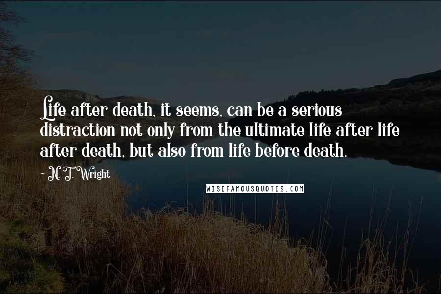 N. T. Wright Quotes: Life after death, it seems, can be a serious distraction not only from the ultimate life after life after death, but also from life before death.