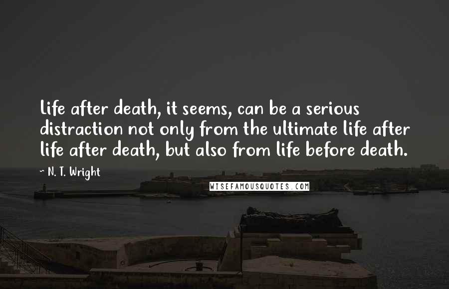 N. T. Wright Quotes: Life after death, it seems, can be a serious distraction not only from the ultimate life after life after death, but also from life before death.