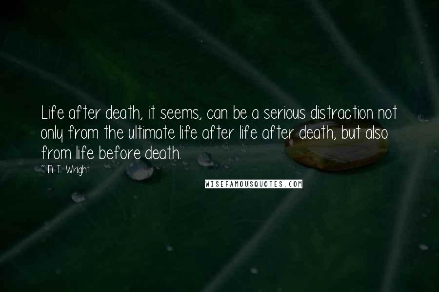 N. T. Wright Quotes: Life after death, it seems, can be a serious distraction not only from the ultimate life after life after death, but also from life before death.