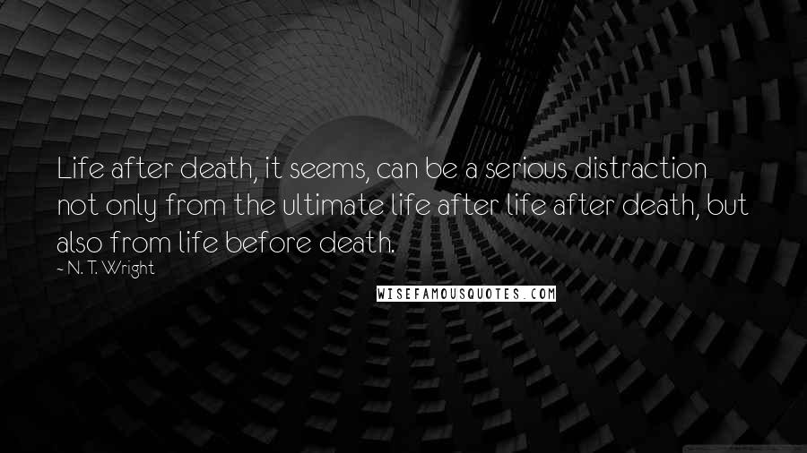 N. T. Wright Quotes: Life after death, it seems, can be a serious distraction not only from the ultimate life after life after death, but also from life before death.