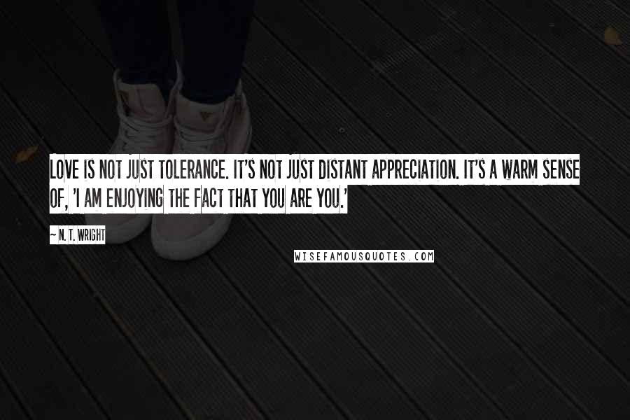 N. T. Wright Quotes: Love is not just tolerance. It's not just distant appreciation. It's a warm sense of, 'I am enjoying the fact that you are you.'