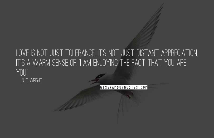 N. T. Wright Quotes: Love is not just tolerance. It's not just distant appreciation. It's a warm sense of, 'I am enjoying the fact that you are you.'