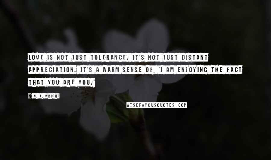 N. T. Wright Quotes: Love is not just tolerance. It's not just distant appreciation. It's a warm sense of, 'I am enjoying the fact that you are you.'