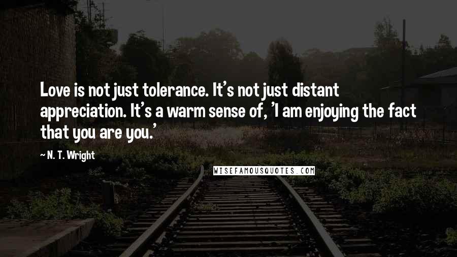 N. T. Wright Quotes: Love is not just tolerance. It's not just distant appreciation. It's a warm sense of, 'I am enjoying the fact that you are you.'