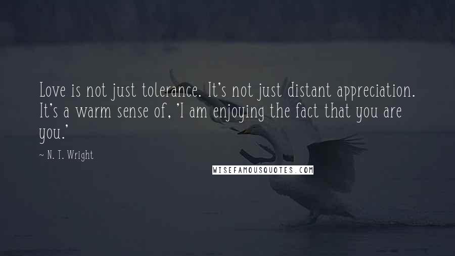 N. T. Wright Quotes: Love is not just tolerance. It's not just distant appreciation. It's a warm sense of, 'I am enjoying the fact that you are you.'