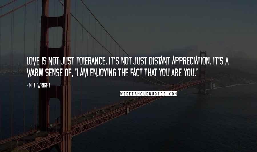 N. T. Wright Quotes: Love is not just tolerance. It's not just distant appreciation. It's a warm sense of, 'I am enjoying the fact that you are you.'