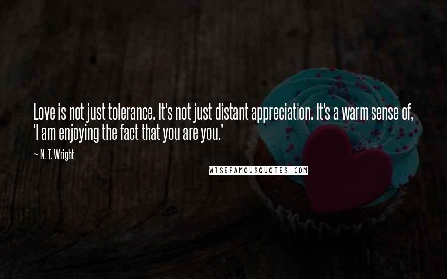 N. T. Wright Quotes: Love is not just tolerance. It's not just distant appreciation. It's a warm sense of, 'I am enjoying the fact that you are you.'