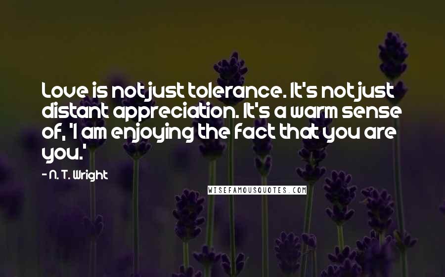 N. T. Wright Quotes: Love is not just tolerance. It's not just distant appreciation. It's a warm sense of, 'I am enjoying the fact that you are you.'