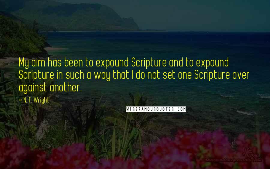 N. T. Wright Quotes: My aim has been to expound Scripture and to expound Scripture in such a way that I do not set one Scripture over against another.