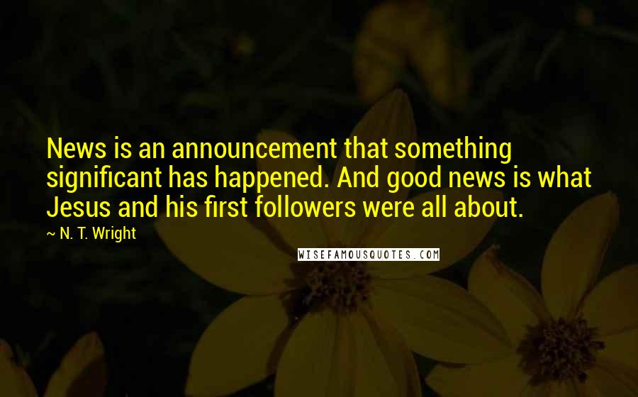 N. T. Wright Quotes: News is an announcement that something significant has happened. And good news is what Jesus and his first followers were all about.